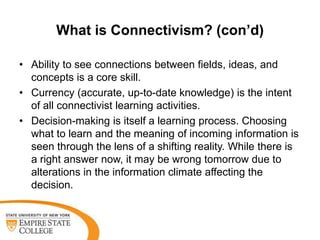 What is Connectivism? (con’d)
• Ability to see connections between fields, ideas, and
concepts is a core skill.
• Currency (accurate, up-to-date knowledge) is the intent
of all connectivist learning activities.
• Decision-making is itself a learning process. Choosing
what to learn and the meaning of incoming information is
seen through the lens of a shifting reality. While there is
a right answer now, it may be wrong tomorrow due to
alterations in the information climate affecting the
decision.

 