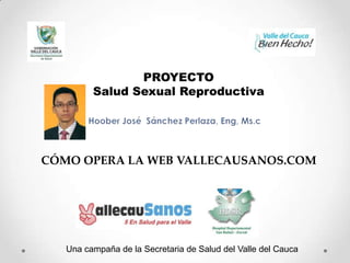 PROYECTO
Salud Sexual Reproductiva

CÓMO OPERA LA WEB VALLECAUSANOS.COM

Una campaña de la Secretaria de Salud del Valle del Cauca

 
