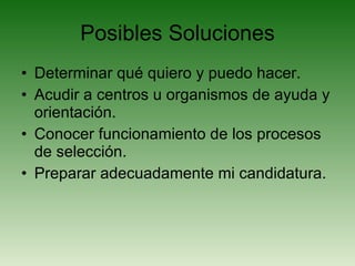 Posibles Soluciones Determinar qué quiero y puedo hacer. Acudir a centros u organismos de ayuda y orientación. Conocer funcionamiento de los procesos de selección. Preparar adecuadamente mi candidatura. 