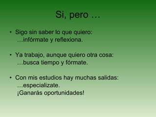 Si, pero … Sigo sin saber lo que quiero: … infórmate y reflexiona. Ya trabajo, aunque quiero otra cosa: … busca tiempo y fórmate. Con mis estudios hay muchas salidas: … especializate.  ¡Ganarás oportunidades! 