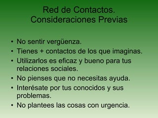 Red de Contactos. Consideraciones Previas No sentir vergüenza. Tienes + contactos de los que imaginas. Utilizarlos es eficaz y bueno para tus relaciones sociales. No pienses que no necesitas ayuda. Interésate por tus conocidos y sus problemas. No plantees las cosas con urgencia. 
