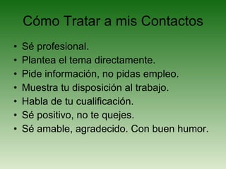 Cómo Tratar a mis Contactos Sé profesional. Plantea el tema directamente. Pide información, no pidas empleo. Muestra tu disposición al trabajo. Habla de tu cualificación. Sé positivo, no te quejes. Sé amable, agradecido. Con buen humor. 