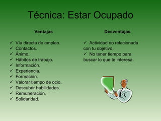 Técnica: Estar Ocupado Ventajas Vía directa de empleo. Contactos. Ánimo. Hábitos de trabajo. Información. Experiencia. Formación. Valorar tiempo de ocio. Descubrir habilidades. Remuneración. Solidaridad. Desventajas Actividad no relacionada con tu objetivo. No tener tiempo para buscar lo que te interesa. 
