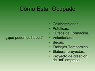 Cómo Estar Ocupado ¿qué podemos hacer? Colaboraciones. Prácticas. Cursos de Formación. Voluntariado. Becas. Trabajos Temporales. Elaborar proyectos. Proyecto de creación de “mi” empresa. 
