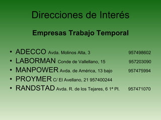 Direcciones de Interés Empresas Trabajo Temporal ADECCO  Avda. Molinos Alta, 3  957498602 LABORMAN  Conde de Vallellano, 15  957203090 MANPOWER  Avda. de América, 13 bajo  957475994 PROYMER  C/ El Avellano, 21 957400244 RANDSTAD  Avda. R. de los Tejares, 6 1ª Pl.  957471070 