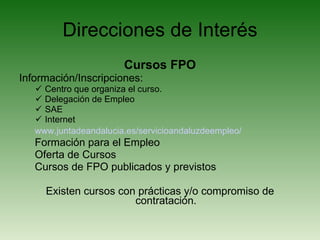 Direcciones de Interés Cursos FPO Información/Inscripciones: Centro que organiza el curso. Delegación de Empleo SAE Internet www.juntadeandalucia.es/servicioandaluzdeempleo/ Formación para el Empleo Oferta de Cursos Cursos de FPO publicados y previstos Existen cursos con prácticas y/o compromiso de contratación. 