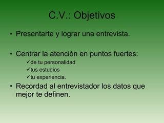 C.V.: Objetivos Presentarte y lograr una entrevista. Centrar la atención en puntos fuertes: de tu personalidad tus estudios tu experiencia. Recordad al entrevistador los datos que mejor te definen. 