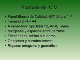 Formato del C.V. Papel Blanco de Calidad: 90/100 grs./m 2 Tamaño DIN – A4 A ordenador: tipo letra 12, Arial, Times. Márgenes y espacios entre párrafos. Evitar líneas, tablas o cuadros. Oraciones y párrafos breves. Repasa: ortografía y gramática. 
