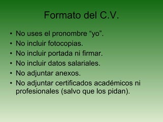 Formato del C.V. No uses el pronombre “yo”. No incluir fotocopias. No incluir portada ni firmar. No incluir datos salariales. No adjuntar anexos. No adjuntar certificados académicos ni profesionales (salvo que los pidan). 