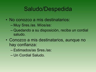 Saludo/Despedida No conozco a mis destinatarios: Muy Sres./as. Míos/as: Quedando a su disposición, reciba un cordial saludo. Conozco a mis destinatarios, aunque no hay confianza: Estimados/as Sres./as: Un Cordial Saludo. 