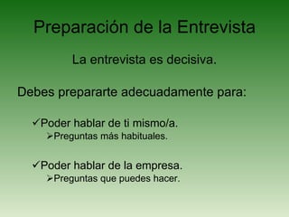 Preparación de la Entrevista La entrevista es decisiva. Debes prepararte adecuadamente para: Poder hablar de ti mismo/a. Preguntas más habituales. Poder hablar de la empresa. Preguntas que puedes hacer. 