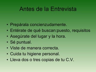 Antes de la Entrevista Prepárala concienzudamente. Entérate de qué buscan:puesto, requisitos Asegúrate del lugar y la hora. Sé puntual. Viste de manera correcta. Cuida tu higiene personal. Lleva dos o tres copias de tu C.V. 