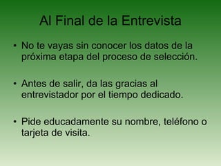 Al Final de la Entrevista No te vayas sin conocer los datos de la próxima etapa del proceso de selección. Antes de salir, da las gracias al entrevistador por el tiempo dedicado. Pide educadamente su nombre, teléfono o tarjeta de visita. 