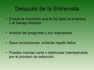Después de la Entrevista Evalúa la impresión que te ha dado la empresa y el trabajo ofrecido. Analiza las preguntas y tus respuestas. Saca conclusiones: evitarás repetir fallos. Puedes mandar carta o telefonear interesándote por el proceso de selección. 