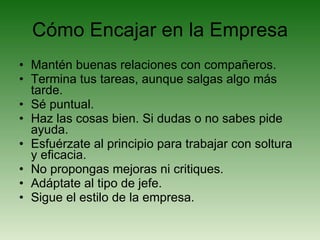 Cómo Encajar en la Empresa Mantén buenas relaciones con compañeros. Termina tus tareas, aunque salgas algo más tarde. Sé puntual. Haz las cosas bien. Si dudas o no sabes pide ayuda. Esfuérzate al principio para trabajar con soltura y eficacia. No propongas mejoras ni critiques. Adáptate al tipo de jefe. Sigue el estilo de la empresa. 