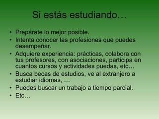 Si estás estudiando… Prepárate lo mejor posible. Intenta conocer las profesiones que puedes desempeñar. Adquiere experiencia: prácticas, colabora con tus profesores, con asociaciones, participa en cuantos cursos y actividades puedas, etc… Busca becas de estudios, ve al extranjero a estudiar idiomas, … Puedes buscar un trabajo a tiempo parcial. Etc… 