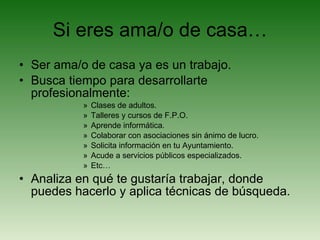 Si eres ama/o de casa… Ser ama/o de casa ya es un trabajo. Busca tiempo para desarrollarte profesionalmente: Clases de adultos. Talleres y cursos de F.P.O. Aprende informática. Colaborar con asociaciones sin ánimo de lucro. Solicita información en tu Ayuntamiento. Acude a servicios públicos especializados. Etc… Analiza en qué te gustaría trabajar, donde puedes hacerlo y aplica técnicas de búsqueda. 