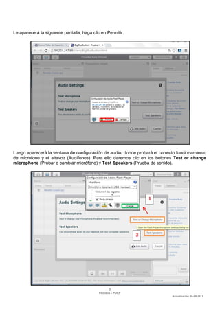 2 
PAIDEIA – PUCP 
Actualización: 06-08-2013 
Le aparecerá la siguiente pantalla, haga clic en Permitir: 
Luego aparecerá la ventana de configuración de audio, donde probará el correcto funcionamiento de micrófono y el altavoz (Audífonos). Para ello daremos clic en los botones Test or change microphone (Probar o cambiar micrófono) y Test Speakers (Prueba de sonido).  