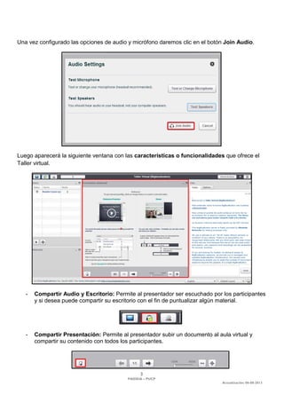 3 
PAIDEIA – PUCP 
Actualización: 06-08-2013 
Una vez configurado las opciones de audio y micrófono daremos clic en el botón Join Audio. 
Luego aparecerá la siguiente ventana con las características o funcionalidades que ofrece el Taller virtual. 
- Compartir Audio y Escritorio: Permite al presentador ser escuchado por los participantes y si desea puede compartir su escritorio con el fin de puntualizar algún material. 
- Compartir Presentación: Permite al presentador subir un documento al aula virtual y compartir su contenido con todos los participantes. 
 