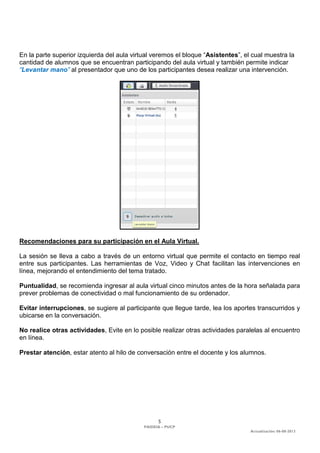 5 
PAIDEIA – PUCP 
Actualización: 06-08-2013 
En la parte superior izquierda del aula virtual veremos el bloque “Asistentes”, el cual muestra la cantidad de alumnos que se encuentran participando del aula virtual y también permite indicar “Levantar mano” al presentador que uno de los participantes desea realizar una intervención. 
Recomendaciones para su participación en el Aula Virtual. 
La sesión se lleva a cabo a través de un entorno virtual que permite el contacto en tiempo real entre sus participantes. Las herramientas de Voz, Video y Chat facilitan las intervenciones en línea, mejorando el entendimiento del tema tratado. 
Puntualidad, se recomienda ingresar al aula virtual cinco minutos antes de la hora señalada para prever problemas de conectividad o mal funcionamiento de su ordenador. 
Evitar interrupciones, se sugiere al participante que llegue tarde, lea los aportes transcurridos y ubicarse en la conversación. 
No realice otras actividades, Evite en lo posible realizar otras actividades paralelas al encuentro en línea. 
Prestar atención, estar atento al hilo de conversación entre el docente y los alumnos. 
