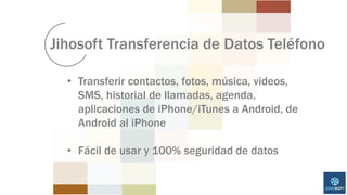 Jihosoft Transferencia de Datos Teléfono
• Transferir contactos, fotos, música, videos,
SMS, historial de llamadas, agenda,
aplicaciones de iPhone/iTunes a Android, de
Android al iPhone
• Fácil de usar y 100% seguridad de datos
 