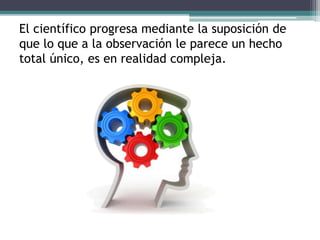 El científico progresa mediante la suposición de
que lo que a la observación le parece un hecho
total único, es en realidad compleja.
 