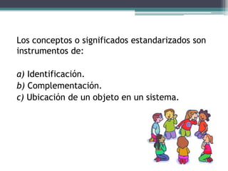 Los conceptos o significados estandarizados son
instrumentos de:
a) Identificación.
b) Complementación.
c) Ubicación de un objeto en un sistema.
 