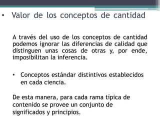 • Valor de los conceptos de cantidad
A través del uso de los conceptos de cantidad
podemos ignorar las diferencias de calidad que
distinguen unas cosas de otras y, por ende,
imposibilitan la inferencia.
• Conceptos estándar distintivos establecidos
en cada ciencia.
De esta manera, para cada rama típica de
contenido se provee un conjunto de
significados y principios.
 