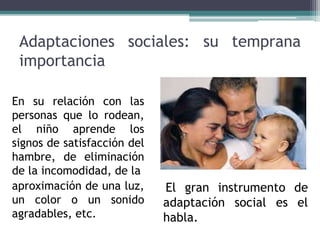 Adaptaciones sociales: su temprana
importancia
En su relación con las
personas que lo rodean,
el niño aprende los
signos de satisfacción del
hambre, de eliminación
de la incomodidad, de la
aproximación de una luz,
un color o un sonido
agradables, etc.
El gran instrumento de
adaptación social es el
habla.
 