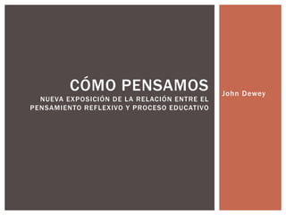 John Dewey
CÓMO PENSAMOS
NUEVA EXPOSICIÓN DE LA RELACIÓN ENTRE EL
PENSAMIENTO REFLEXIVO Y PROCESO EDUCATIVO
 
