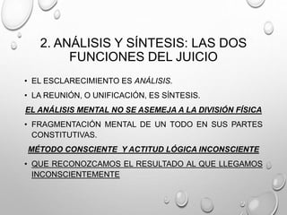 2. ANÁLISIS Y SÍNTESIS: LAS DOS
FUNCIONES DEL JUICIO
• EL ESCLARECIMIENTO ES ANÁLISIS.
• LA REUNIÓN, O UNIFICACIÓN, ES SÍNTESIS.
EL ANÁLISIS MENTAL NO SE ASEMEJA A LA DIVISIÓN FÍSICA
• FRAGMENTACIÓN MENTAL DE UN TODO EN SUS PARTES
CONSTITUTIVAS.
MÉTODO CONSCIENTE Y ACTITUD LÓGICA INCONSCIENTE
• QUE RECONOZCAMOS EL RESULTADO AL QUE LLEGAMOS
INCONSCIENTEMENTE
 