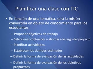 Planificar una clase con TIC
• En función de una temática, será la misión
  convertirla en objeto de conocimiento para los
  estudiantes
   – Proponer objetivos de trabajo
   – Seleccionar contenidos a abordar a lo largo del proyecto
   – Planificar actividades.
   – Establecer los tiempos estimados
  – Definir la forma de evaluación de las actividades
  – Definir la forma de evaluación de los objetivos
    propuestos
 