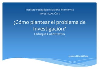 ¿Cómo plantear el problema de
Investigación?
Enfoque Cuantitativo
Instituto Pedagógico Nacional Monterrico
INVESTIGACIÓN V
Jessica Díaz Gálvez
 