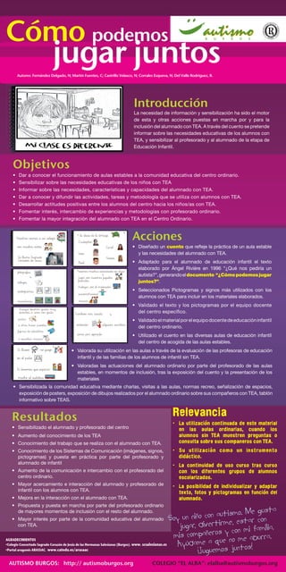 COMO COMO 
COMO 
COMO 
Introducción 
La necesidad de información y sensibilización ha sido el motor 
de esta y otras acciones puestas en marcha por y para la 
inclusión del alumnado con TEA. A través del cuento se pretende 
informar sobre las necesidades educativas de los alumnos con 
TEA, y sensibilizar al profesorado y al alumnado de la etapa de 
Educación Infantil. 
Objetivos 
• Dar a conocer el funcionamiento de aulas estables a la comunidad educativa del centro ordinario. 
• Sensibilizar sobre las necesidades educativas de los niños con TEA 
• Informar sobre las necesidades, características y capacidades del alumnado con TEA. 
• Dar a conocer y difundir las actividades, tareas y metodología que se utiliza con alumnos con TEA. 
• Desarrollar actitudes positivas entre los alumnos del centro hacia los niños/as con TEA. 
• Fomentar interés, intercambio de experiencias y metodologías con profesorado ordinario. 
• Fomentar la mayor integración del alumnado con TEA en el Centro Ordinario. 
Acciones 
• Diseñado un cuento que refleje la práctica de un aula estable 
y las necesidades del alumnado con TEA. 
• Adaptado para el alumnado de educación infantil el texto 
elaborado por Ángel Rivière en 1996 “¿Qué nos pediría un 
autista?”, generando el documento “¿Cómo podemos jugar 
juntos?”. 
• Seleccionados Pictogramas y signos más utilizados con los 
alumnos con TEA para incluir en los materiales elaborados. 
• Validado el texto y los pictogramas por el equipo docente 
del centro específico. 
• Validado el material por el equipo docente de educación infantil 
del centro ordinario. 
• Utilizado el cuento en las diversas aulas de educación infantil 
del centro de acogida de las aulas estables. 
Agradecimientos 
• Colegio Concertado Sagrado Corazón de Jesús de las Hermanas Salesianas (Burgos). www. scsalesianas.es 
• Portal aragonés ARASSAC. www.catedu.es/arasaac 
Resultados 
• Sensibilizado el alumnado y profesorado del centro 
• Aumento del conocimiento de los TEA 
• Conocimiento del trabajo que se realiza con el alumnado con TEA. 
• Conocimiento de los Sistemas de Comunicación (imágenes, signos, 
pictogramas) y puesta en práctica por parte del profesorado y 
alumnado de infantil 
• Aumento de la comunicación e intercambio con el profesorado del 
centro ordinario. 
• Mayor acercamiento e interacción del alumnado y profesorado de 
infantil con los alumnos con TEA. 
• Mejora en la interacción con el alumnado con TEA. 
• Propuesta y puesta en marcha por parte del profesorado ordinario 
de mayores momentos de inclusión con el resto del alumnado. 
• Mayor interés por parte de la comunidad educativa del alumnado 
con TEA. 
Relevancia 
• La utilizacion continuada de este material 
en las aulas ordinarias, cuando los 
alumnos sin TEA muestren preguntas o 
consulta sobre sus companeros con TEA. 
• Su utilizacion como un instrumento 
didactico. 
• La continuidad de uso curso tras curso 
con los diferentes grupos de alumnos 
escolarizados. 
• La posibilidad de individualizar y adaptar 
texto, fotos y pictogramas en funcion del 
alumnado. 
‘ 
‘ 
‘ 
‘ 
Soy un niño con autismo. Me gusta 
jugar, divertirme, estar con 
mis compañeros y con mi familia. 
Ayúdame a que no me aburra. 
¡Juguemos juntos! 
AUTISMO BURGOS: http:// autismoburgos.org COLEGIO “EL ALBA”: elalba@autismoburgos.org 
Cómo podemos jugar juntos 
Autores: Fernández Delgado, N; Martín Fuentes, C; Castrillo Velasco, N; Corrales Esqueva, N; Del Valle Rodríguez, R. 
• Valorada su utilización en las aulas a través de la evaluación de las profesoras de educación 
infantil y de las familias de los alumnos de infantil sin TEA. 
• Valoradas las actuaciones del alumnado ordinario por parte del profesorado de las aulas 
estables, en momentos de inclusión, tras la exposición del cuento y la presentación de los 
materiales 
• Sensibilizada la comunidad educativa mediante charlas, visitas a las aulas, normas recreo, señalización de espacios, 
exposición de posters, exposición de dibujos realizados por el alumnado ordinario sobre sus compañeros con TEA, tablón 
informativo sobre TEAS. 
