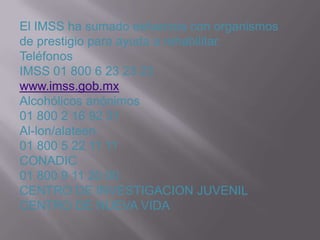 El IMSS ha sumado esfuerzos con organismos
de prestigio para ayuda a rehabilitar.
Teléfonos
IMSS 01 800 6 23 23 23
www.imss.gob.mx
Alcohólicos anónimos
01 800 2 16 92 31
Al-lon/alateen
01 800 5 22 11 11
CONADIC
01 800 9 11 20 00
CENTRO DE INVESTIGACION JUVENIL
CENTRO DE NUEVA VIDA
 