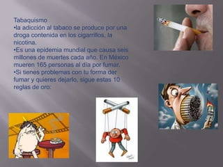Tabaquismo
•la adicción al tabaco se produce por una
droga contenida en los cigarrillos, la
nicotina.
•Es una epidemia mundial que causa seis
millones de muertes cada año. En México
mueren 165 personas al día por fumar.
•Si tienes problemas con tu forma der
fumar y quieres dejarlo, sigue estas 10
reglas de oro:
 