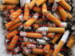 1. fija una fecha para dejar de fumar y cúmplela
2. Cambia tu rutina
3. No busques excusas, hazlo ahora
4. No fumes, con fumar un solo cigarro, puedes
   recaer.
5. Piensa positivamente, ¡tu puedes y no estas
   solo!
6. Haz deporte, mantente activo (a).
7. Bebe agua, evita el alcohol t los refrescos
   embotelladlos.
8. Aliméntate sanamente.
9. Piensa “hoy no fumo” y ¡cúmplelo!
10.Aprovecha la ayuda profesional que te ofrece
   el IMSS.
 