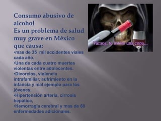 Consumo abusivo de
alcohol
Es un problema de salud
muy grave en México
que causa:
•mas de 35 mil accidentes viales
cada año.
•Una de cada cuatro muertes
violentas entre adolecentes.
•Divorcios, violencia
intrafamiliar, sufrimiento en la
infancia y mal ejemplo para los
jóvenes.
•Hipertensión arteria, cirrosis
hepática,
•Hemorragia cerebral y mas de 60
enfermedades adicionales.
 