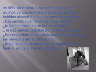 es difícil identificar el consumo abusivo de
alcohol, ya que en nuestra sociedad el tomar
bebidas alcohólicas es una forma de socializar.
¿haz sentido que necesitas beber menos?
¿te han criticado por tu forma de beber?
¿Te haz sentido culpable por tu forma de beber?
¿haz necesitado beber en la mañana para calmar
tus nervios o aliviar una cruda?
¿te afecta la forma de beber de alguien en tu
familia, escuela, trabajo o amigos?
 