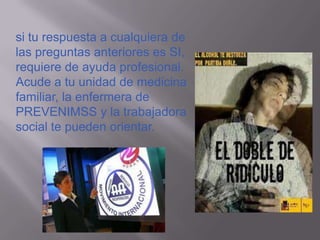 si tu respuesta a cualquiera de
las preguntas anteriores es SI,
requiere de ayuda profesional.
Acude a tu unidad de medicina
familiar, la enfermera de
PREVENIMSS y la trabajadora
social te pueden orientar.
 