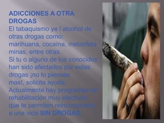 ADICCIONES A OTRA
DROGAS
El tabaquismo ye l alcohol de
otras drogas como:
marihuana, cocaína, metanfeta
minas, entre otras.
Si tu o alguno de tus conocidos
han sido afectados por estas
drogas ¡no lo pienses
mas!, solicita ayuda.
Actualmente hay programas de
rehabilitación muy efectivos
que te permiten reincorporarte
a una vida SIN DROGAS.
 
