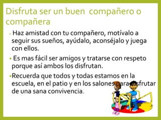 Disfruta ser un buen compañero o
compañera
• Haz amistad con tu compañero, motívalo a
seguir sus sueños, ayúdalo, aconséjalo y juega
con ellos.
• Es mas fácil ser amigos y tratarse con respeto
porque así ambos los disfrutan.
•Recuerda que todos y todas estamos en la
escuela, en el patio y en los salones para disfrutar
de una sana convivencia.
 