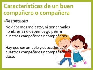 Características de un buen
compañero o compañera
•Respetuoso
No debemos molestar, ni poner malos
nombres y no debemos golpear a
nuestros compañeros y compañeras.
Hay que ser amable y educados con
nuestros compañeros y compañeras de
clase.
 