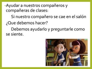 •Ayudar a nuestros compañeros y
compañeras de clases:
Si nuestro compañero se cae en el salón
¿Que debemos hacer?
Debemos ayudarlo y preguntarle como
se siente.
 