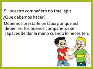 Si nuestro compañero no trae lápiz
¿Que debemos hacer?
Debemos prestarle un lápiz por que así
deben ser los buenos compañeros ser
capaces de dar la mano cuando lo necesiten.
 