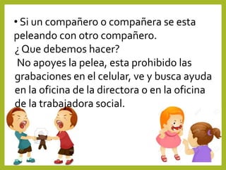• Si un compañero o compañera se esta
peleando con otro compañero.
¿ Que debemos hacer?
No apoyes la pelea, esta prohibido las
grabaciones en el celular, ve y busca ayuda
en la oficina de la directora o en la oficina
de la trabajadora social.
 