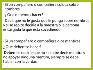 •Si un compañero o compañera coloca sobre
nombres.
¿ Que debemos hacer?
Decir que no le gusta que le ponga sobre nombres
y si se repite decirle a la maestra o la persona
encargada lo que esta sucediendo.
•Si un compañero o compañera dice mentiras
¿ Que debemos hacer?
Debemos decirle que no se debe decir mentira y
no apoyar ninguna mentira, siempre se debe
hablar con la verdad.
 
