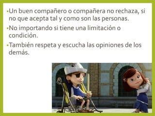 •Un buen compañero o compañera no rechaza, si
no que acepta tal y como son las personas.
•No importando si tiene una limitación o
condición.
•También respeta y escucha las opiniones de los
demás.
 