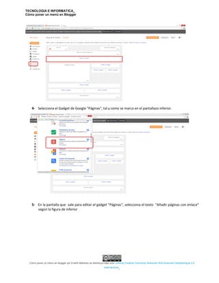 TECNOLOGIA E INFORMATICA_
Cómo poner un menú en Blogger
Como poner un menú en blogger por Everth Martinez se distribuye bajo una Licencia Creative Commons Atribución-NoComercial-CompartirIgual 4.0
Internacional.
4- Selecciona el Gadget de Google "Páginas", tal y como se marca en el pantallazo inferior.
5- En la pantalla que sale para editar el gadget "Páginas", selecciona el texto "Añadir páginas con enlace"
según la figura de inferior
 