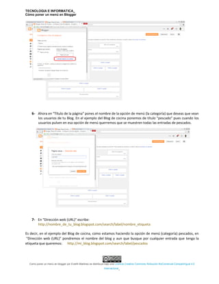 TECNOLOGIA E INFORMATICA_
Cómo poner un menú en Blogger
Como poner un menú en blogger por Everth Martinez se distribuye bajo una Licencia Creative Commons Atribución-NoComercial-CompartirIgual 4.0
Internacional.
6- Ahora en "Título de la página" pones el nombre de la opción de menú (la categoría) que deseas que vean
los usuarios de tu Blog. En el ejemplo del Blog de cocina ponemos de título "pescado" pues cuando los
usuarios pulsen en esa opción de menú querremos que se muestren todas las entradas de pescados.
7- En "Dirección web (URL)" escribe:
http://nombre_de_tu_blog.blogspot.com/search/label/nombre_etiqueta
Es decir, en el ejemplo del Blog de cocina, como estamos haciendo la opción de menú (categoría) pescados, en
"Dirección web (URL)" pondremos el nombre del blog y aun que busque por cualquier entrada que tenga la
etiqueta que queremos: http://mi_blog.blogspot.com/search/label/pescados
 